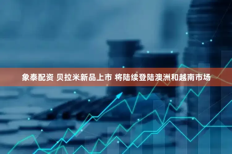 象泰配资 贝拉米新品上市 将陆续登陆澳洲和越南市场