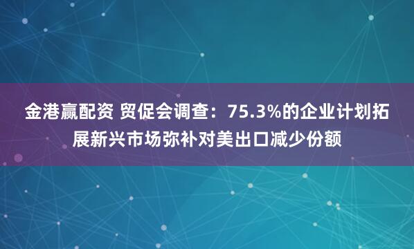 金港赢配资 贸促会调查：75.3%的企业计划拓展新兴市场弥补对美出口减少份额