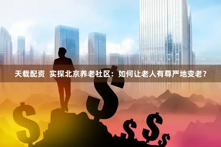 天载配资  实探北京养老社区：如何让老人有尊严地变老？