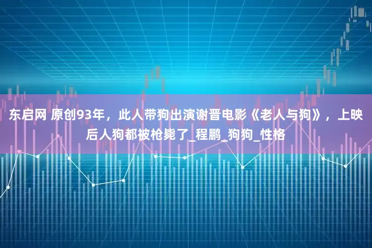 东启网 原创93年，此人带狗出演谢晋电影《老人与狗》，上映后人狗都被枪毙了_程鹏_狗狗_性格