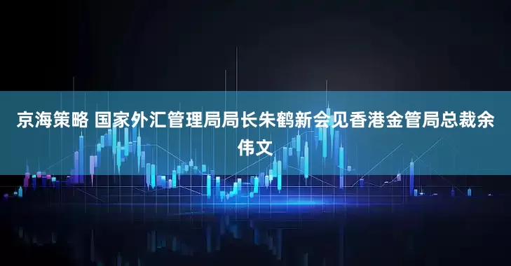 京海策略 国家外汇管理局局长朱鹤新会见香港金管局总裁余伟文