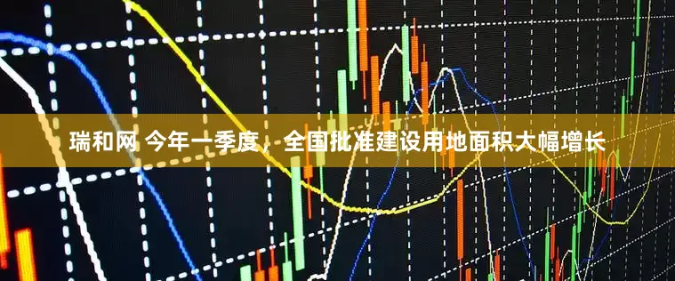 瑞和网 今年一季度，全国批准建设用地面积大幅增长