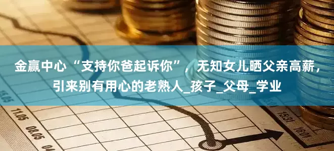 金赢中心 “支持你爸起诉你”，无知女儿晒父亲高薪，引来别有用心的老熟人_孩子_父母_学业