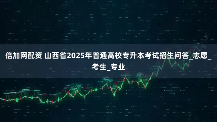倍加网配资 山西省2025年普通高校专升本考试招生问答_志愿_考生_专业