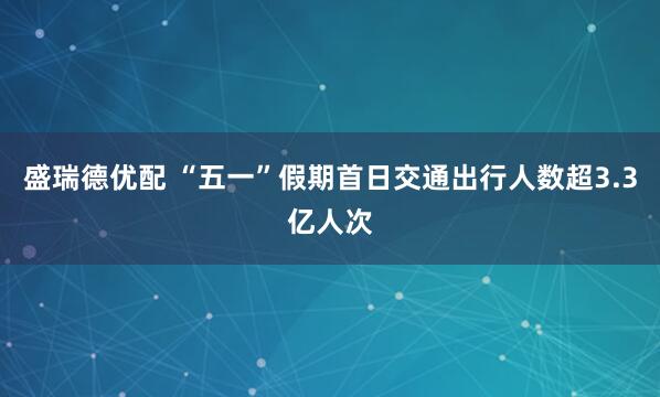 盛瑞德优配 “五一”假期首日交通出行人数超3.3亿人次