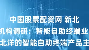 中国股票配资网 新北洋获1家机构调研：智能自助终端业务，新北洋的智能自助终端产品主要包括自助售货产品、冷链展示柜、智能柜、其他自助终端等（附调研问答）