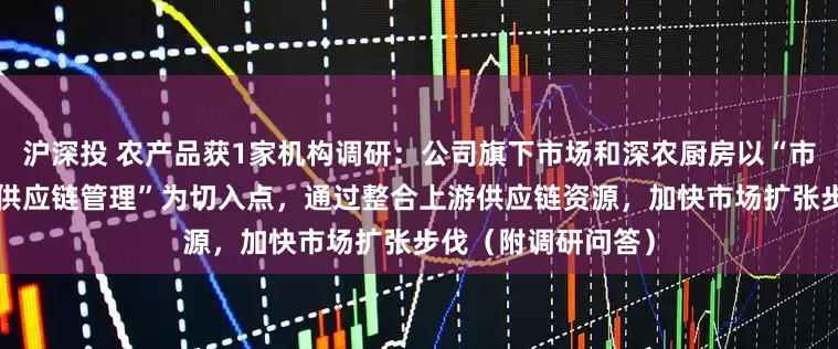 沪深投 农产品获1家机构调研：公司旗下市场和深农厨房以“市场化运营”“高效供应链管理”为切入点，通过整合上游供应链资源，加快市场扩张步伐（附调研问答）
