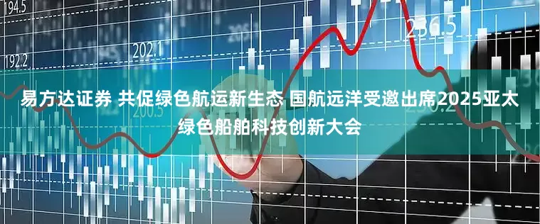 易方达证券 共促绿色航运新生态 国航远洋受邀出席2025亚太绿色船舶科技创新大会