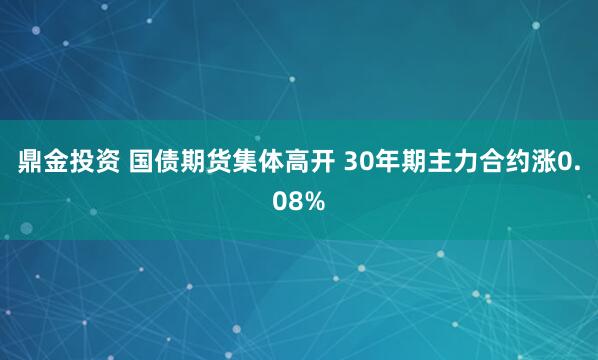 鼎金投资 国债期货集体高开 30年期主力合约涨0.08%