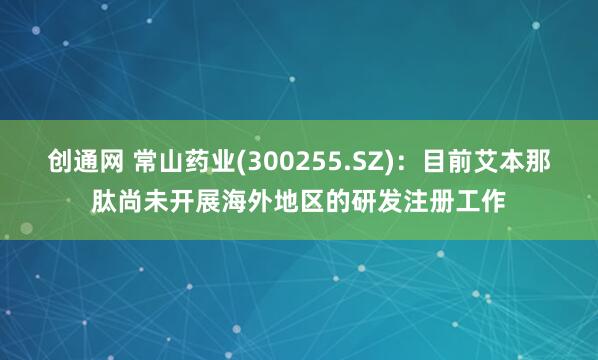 创通网 常山药业(300255.SZ)：目前艾本那肽尚未开展海外地区的研发注册工作