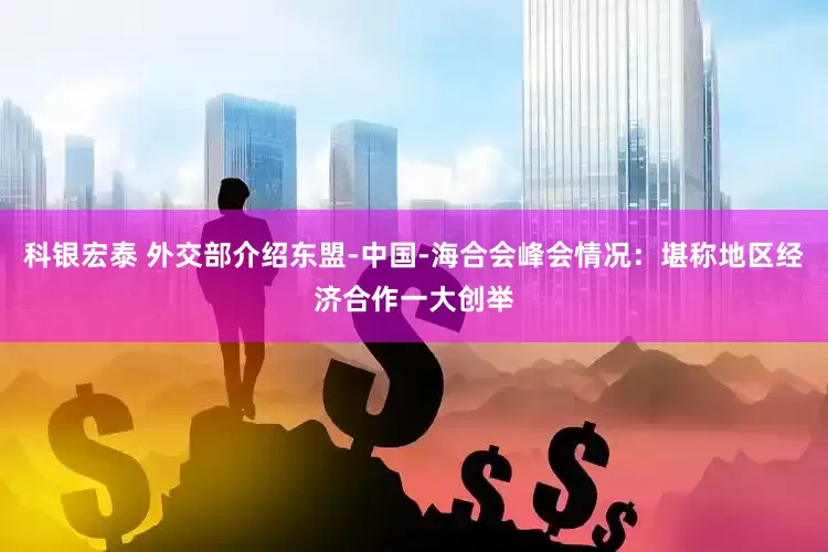 科银宏泰 外交部介绍东盟-中国-海合会峰会情况：堪称地区经济合作一大创举