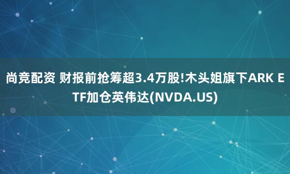尚竞配资 财报前抢筹超3.4万股!木头姐旗下ARK ETF加仓英伟达(NVDA.US)