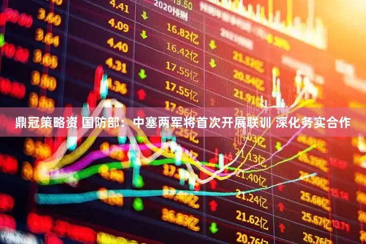 鼎冠策略资 国防部：中塞两军将首次开展联训 深化务实合作