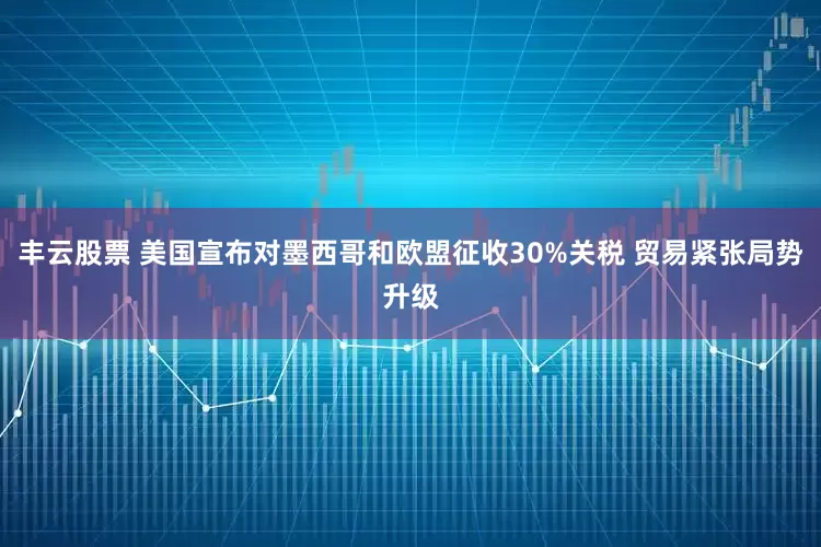 丰云股票 美国宣布对墨西哥和欧盟征收30%关税 贸易紧张局势升级