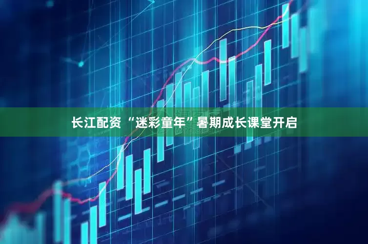 长江配资 “迷彩童年”暑期成长课堂开启