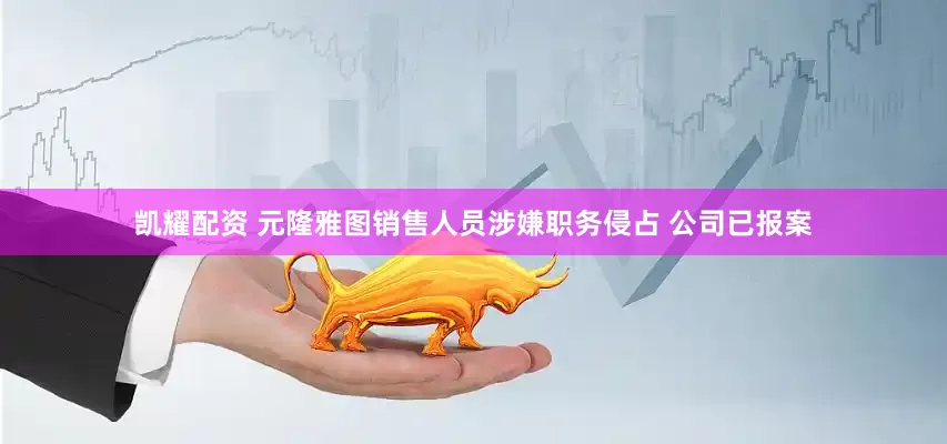 凯耀配资 元隆雅图销售人员涉嫌职务侵占 公司已报案