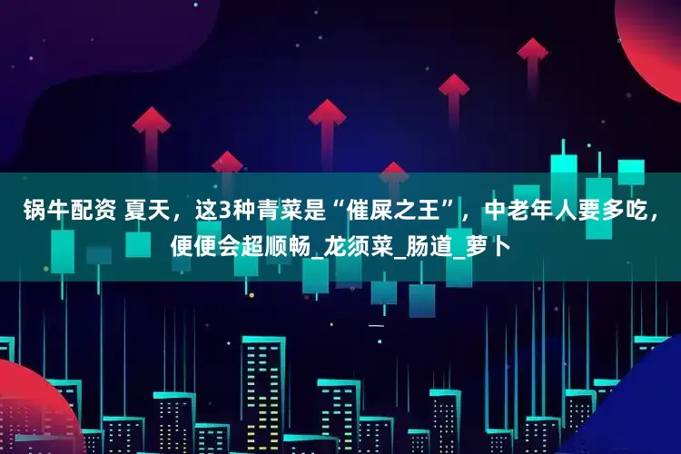 锅牛配资 夏天，这3种青菜是“催屎之王”，中老年人要多吃，便便会超顺畅_龙须菜_肠道_萝卜