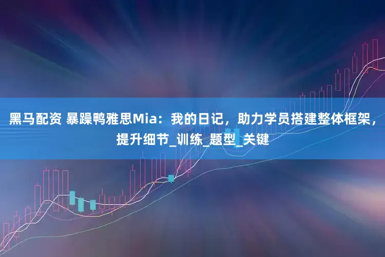 黑马配资 暴躁鸭雅思Mia：我的日记，助力学员搭建整体框架，提升细节_训练_题型_关键