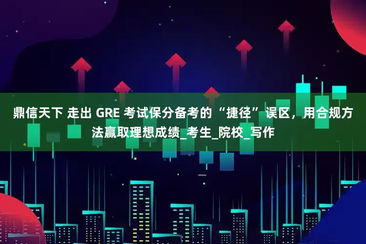 鼎信天下 走出 GRE 考试保分备考的 “捷径” 误区，用合规方法赢取理想成绩_考生_院校_写作