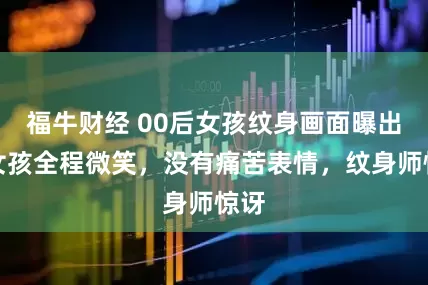 福牛财经 00后女孩纹身画面曝出：女孩全程微笑，没有痛苦表情，纹身师惊讶