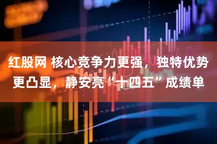 红股网 核心竞争力更强，独特优势更凸显，静安亮“十四五”成绩单