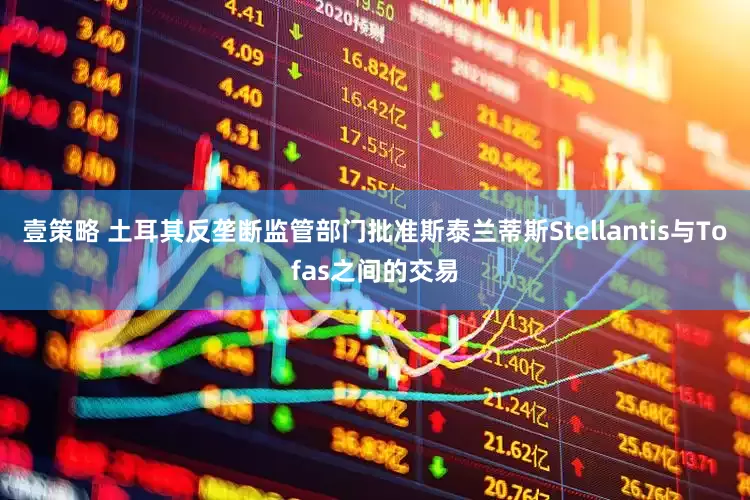 壹策略 土耳其反垄断监管部门批准斯泰兰蒂斯Stellantis与Tofas之间的交易