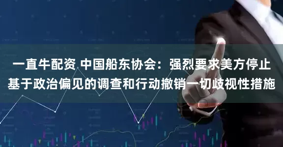 一直牛配资 中国船东协会：强烈要求美方停止基于政治偏见的调查和行动撤销一切歧视性措施