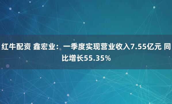 红牛配资 鑫宏业：一季度实现营业收入7.55亿元 同比增长55.35%