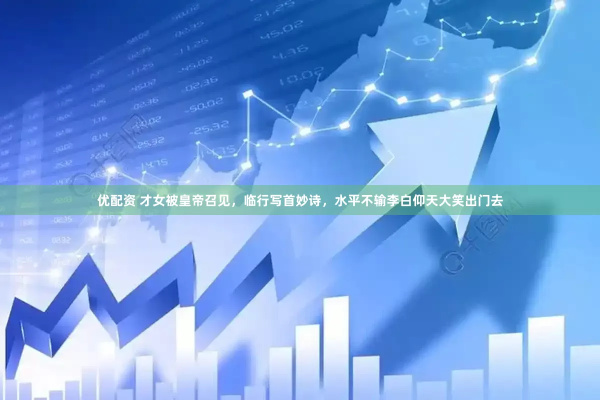 优配资 才女被皇帝召见，临行写首妙诗，水平不输李白仰天大笑出门去