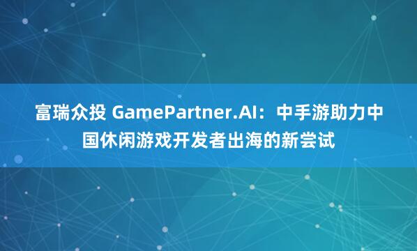 富瑞众投 GamePartner.AI：中手游助力中国休闲游戏开发者出海的新尝试