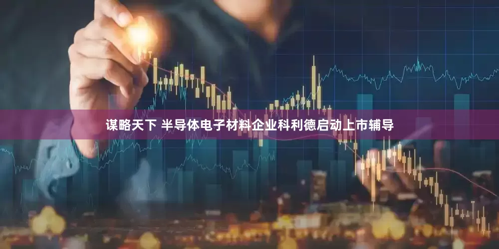 谋略天下 半导体电子材料企业科利德启动上市辅导